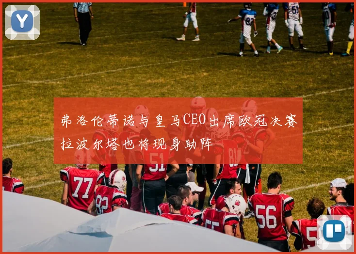 弗洛伦蒂诺与皇马CEO出席欧冠决赛拉波尔塔也将现身助阵