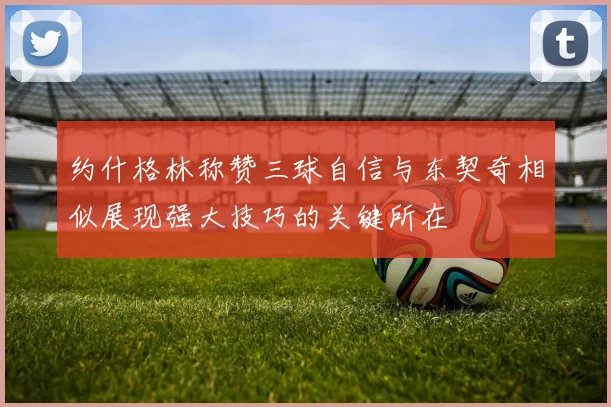 约什格林称赞三球自信与东契奇相似展现强大技巧的关键所在
