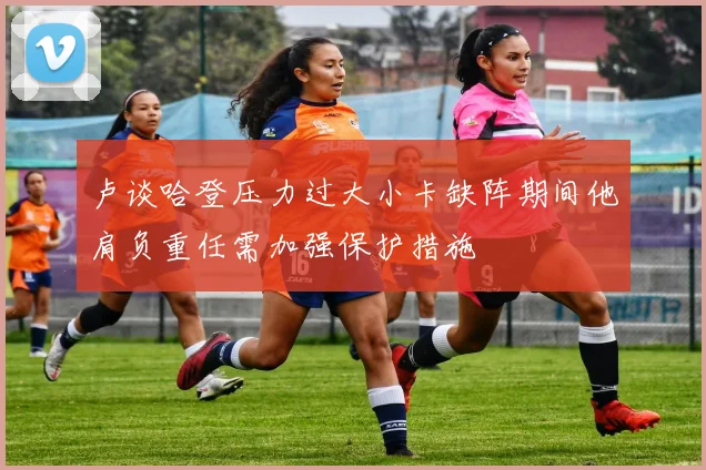 卢谈哈登压力过大小卡缺阵期间他肩负重任需加强保护措施