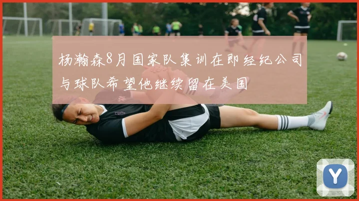 杨瀚森8月国家队集训在即经纪公司与球队希望他继续留在美国