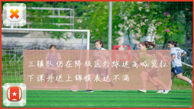 三镇队仍在降级区外球迷高喊莫拉下课并送上锦旗表达不满
