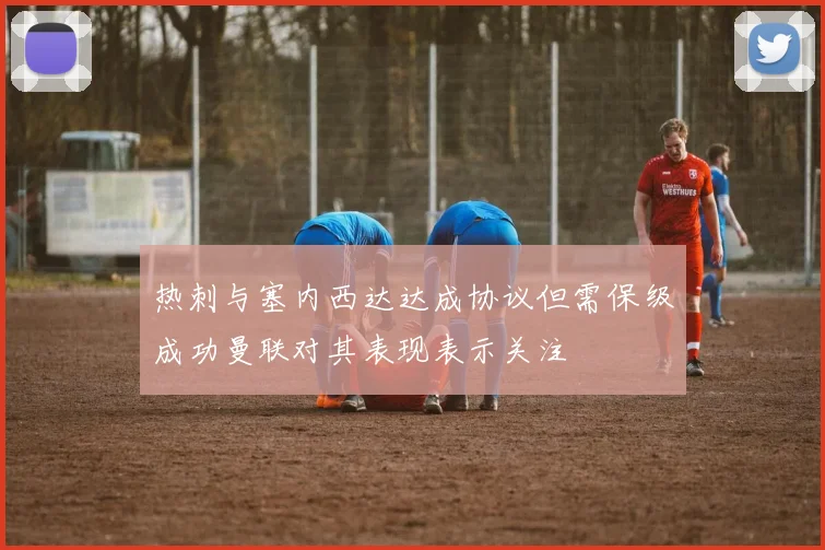 热刺与塞内西达达成协议但需保级成功曼联对其表现表示关注