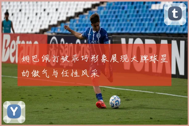 姆巴佩打破乖巧形象展现大牌球星的傲气与任性风采