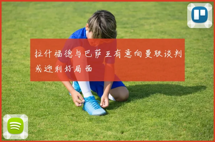 拉什福德与巴萨互有意向曼联谈判或迎利好局面