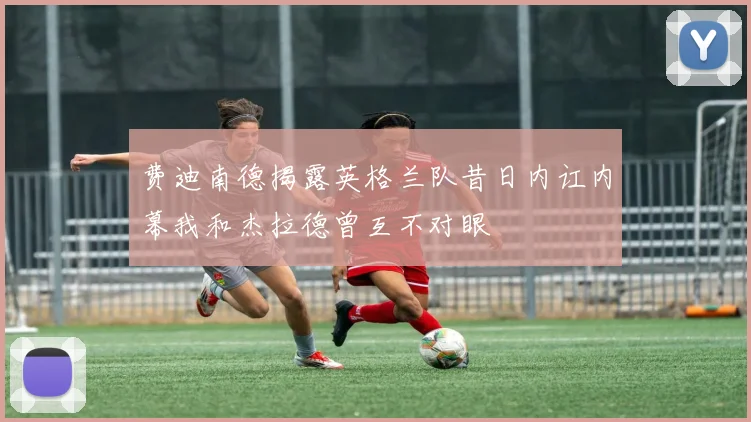费迪南德揭露英格兰队昔日内讧内幕我和杰拉德曾互不对眼