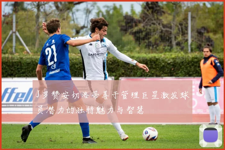 J罗赞安切洛蒂善于管理巨星激发球员潜力的独特魅力与智慧