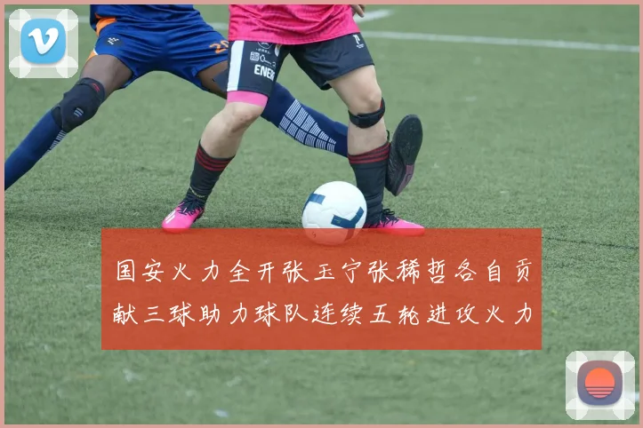 国安火力全开张玉宁张稀哲各自贡献三球助力球队连续五轮进攻火力猛增