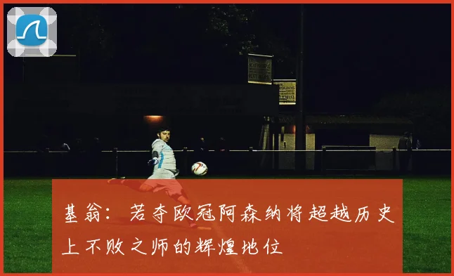 基翁：若夺欧冠阿森纳将超越历史上不败之师的辉煌地位