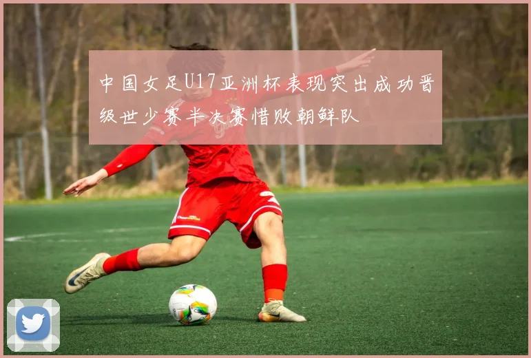 中国女足U17亚洲杯表现突出成功晋级世少赛半决赛惜败朝鲜队