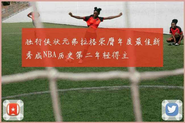 独行侠状元弗拉格荣膺年度最佳新秀成NBA历史第二年轻得主