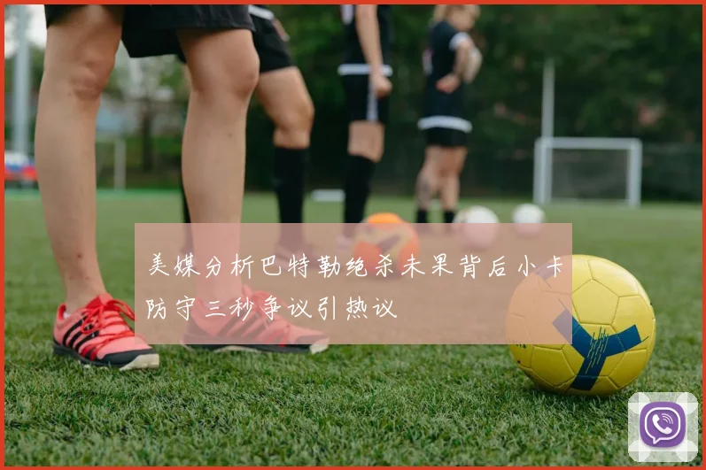 美媒分析巴特勒绝杀未果背后小卡防守三秒争议引热议