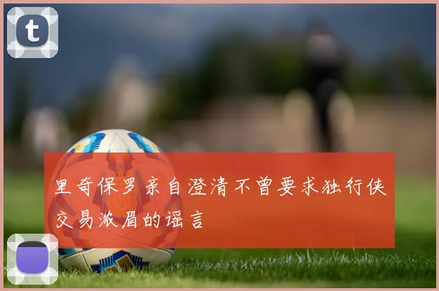 里奇保罗亲自澄清不曾要求独行侠交易浓眉的谣言